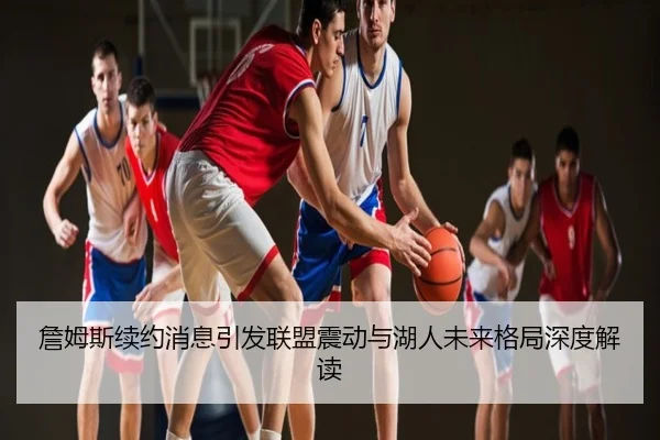 詹姆斯续约消息引发联盟震动与湖人未来格局深度解读