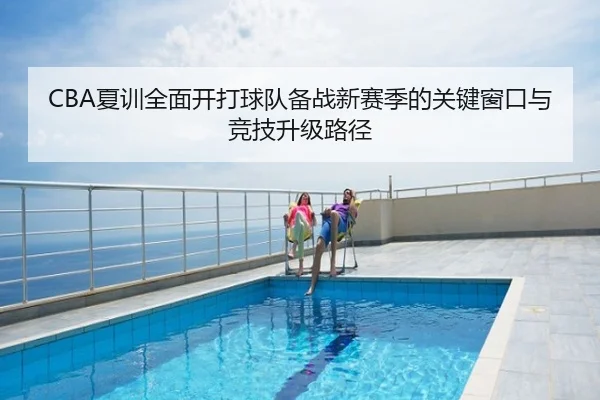 CBA夏训全面开打球队备战新赛季的关键窗口与竞技升级路径
