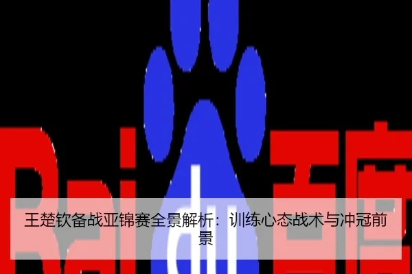 王楚钦备战亚锦赛全景解析：训练心态战术与冲冠前景
