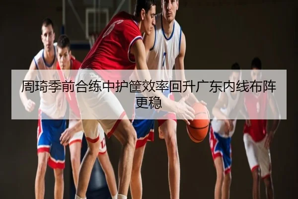 周琦季前合练中护筐效率回升广东内线布阵更稳