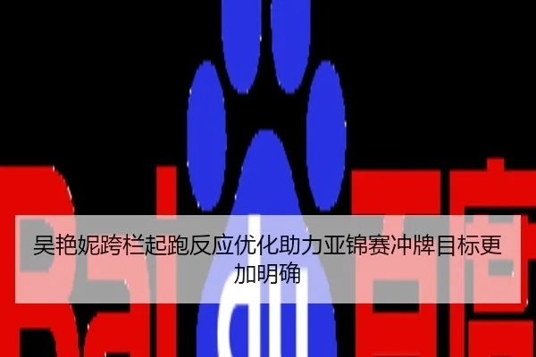 吴艳妮跨栏起跑反应优化助力亚锦赛冲牌目标更加明确