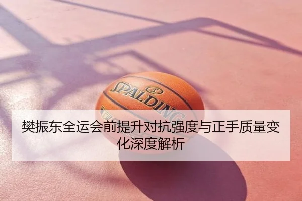 樊振东全运会前提升对抗强度与正手质量变化深度解析
