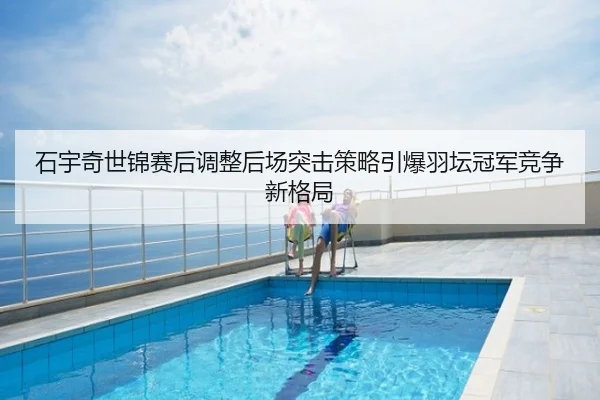 石宇奇世锦赛后调整后场突击策略引爆羽坛冠军竞争新格局