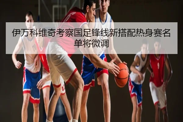 伊万科维奇考察国足锋线新搭配热身赛名单将微调