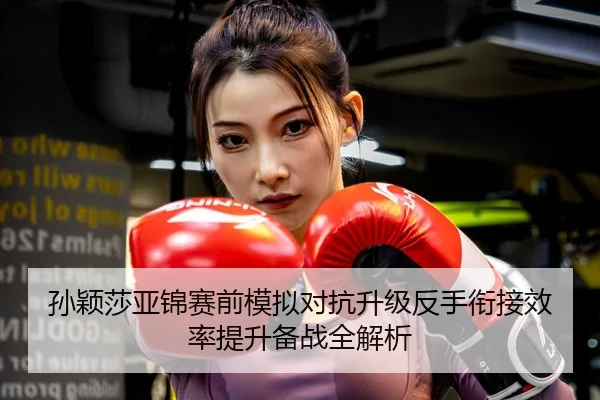 孙颖莎亚锦赛前模拟对抗升级反手衔接效率提升备战全解析
