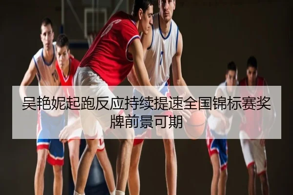 吴艳妮起跑反应持续提速全国锦标赛奖牌前景可期