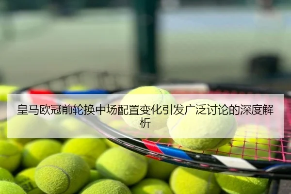 皇马欧冠前轮换中场配置变化引发广泛讨论的深度解析