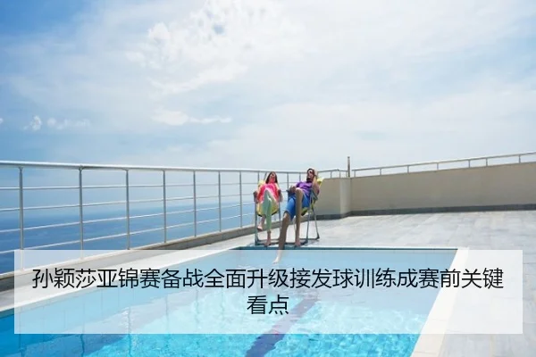孙颖莎亚锦赛备战全面升级接发球训练成赛前关键看点